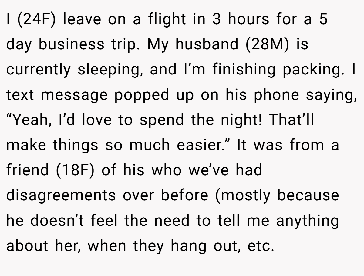 I (24F) leave on a flight in 3 hours for a 5 day business trip. My husband (28M) is currently sleeping, and I’m finishing packing. I text message popped up on his phone saying, “Yeah, I’d love to spend the night! That’ll make things so much easier.” It was from a friend (18F) of his who we’ve had disagreements over before (mostly because he doesn’t feel the need to tell me anything about her, when they hang out, etc.