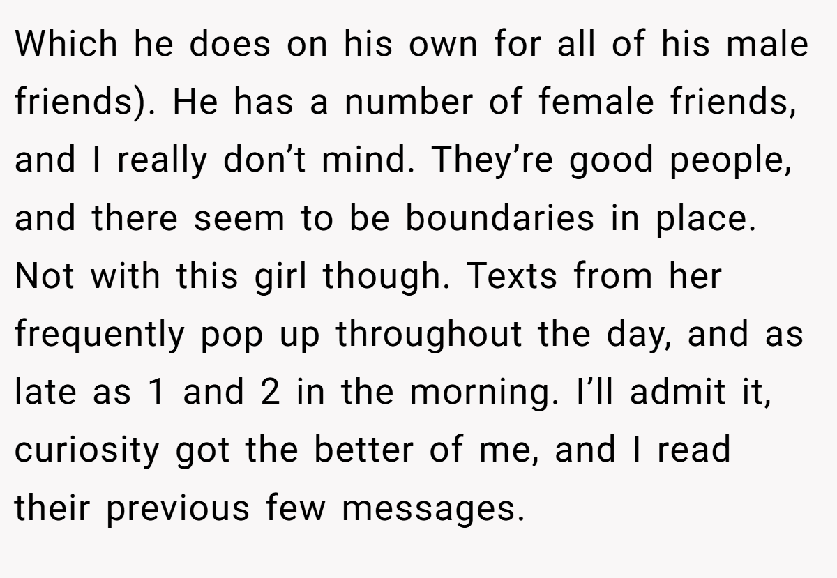 Which he does on his own for all of his male friends). He has a number of female friends, and I really don’t mind. They’re good people, and there seem to be boundaries in place. Not with this girl though. Texts from her frequently pop up throughout the day, and as late as 1 and 2 in the morning. I’ll admit it, curiosity got the better of me, and I read their previous few messages.