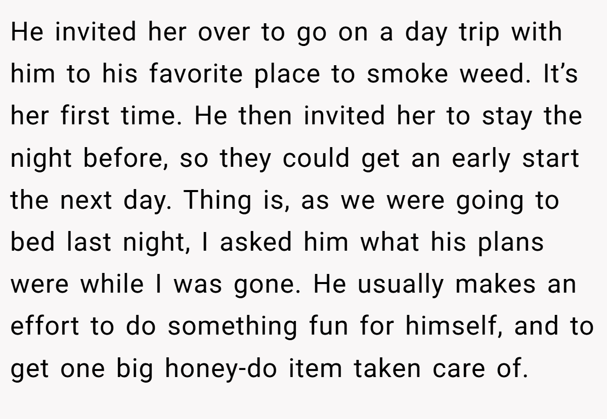 He invited her over to go on a day trip with him to his favorite place to smoke weed. It’s her first time. He then invited her to stay the night before, so they could get an early start the next day. Thing is, as we were going to bed last night, I asked him what his plans were while I was gone. He usually makes an effort to do something fun for himself, and to get one big honey-do item taken care of.