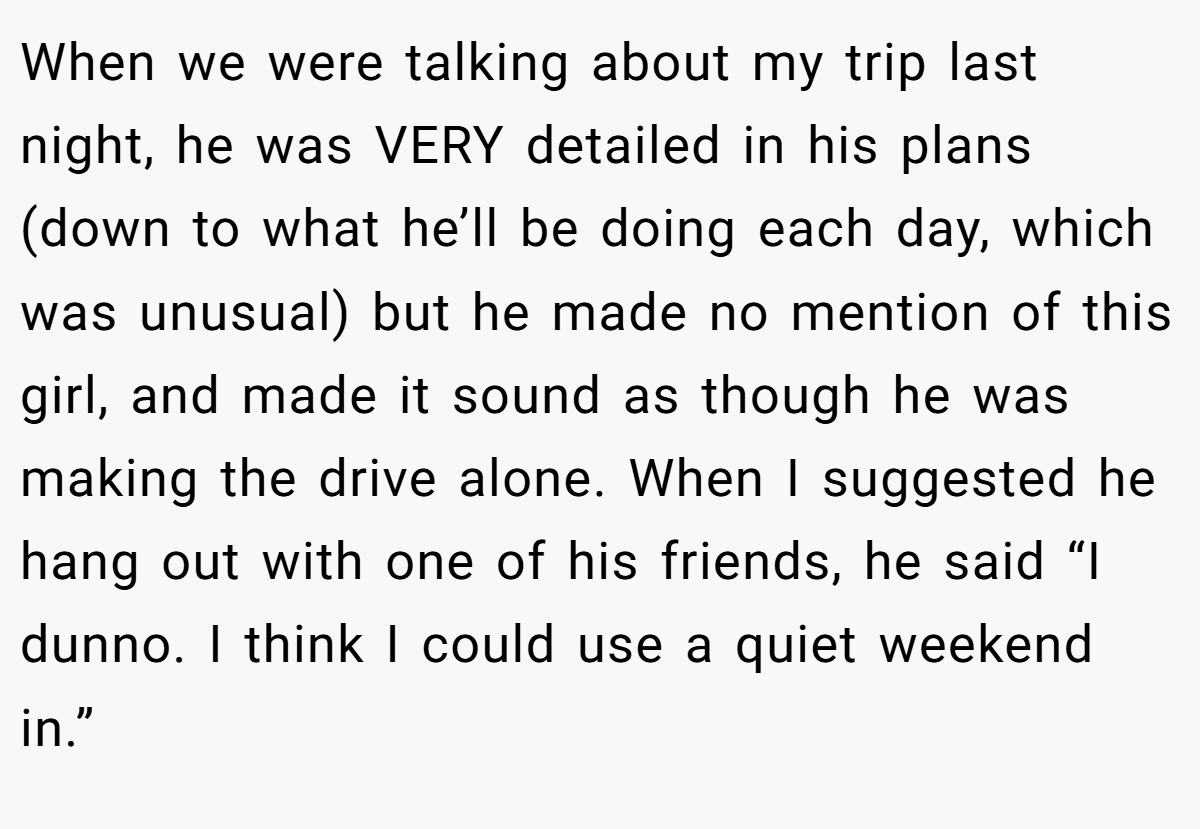When we were talking about my trip last night, he was VERY detailed in his plans (down to what he’ll be doing each day, which was unusual) but he made no mention of this girl, and made it sound as though he was making the drive alone. When I suggested he hang out with one of his friends, he said “I dunno. I think I could use a quiet weekend in.”