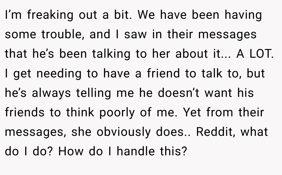 I’m freaking out a bit. We have been having some trouble, and I saw in their messages that he’s been talking to her about it... A LOT. I get needing to have a friend to talk to, but he’s always telling me he doesn’t want his friends to think poorly of me. Yet from their messages, she obviously does.. Reddit, what do I do? How do I handle this?