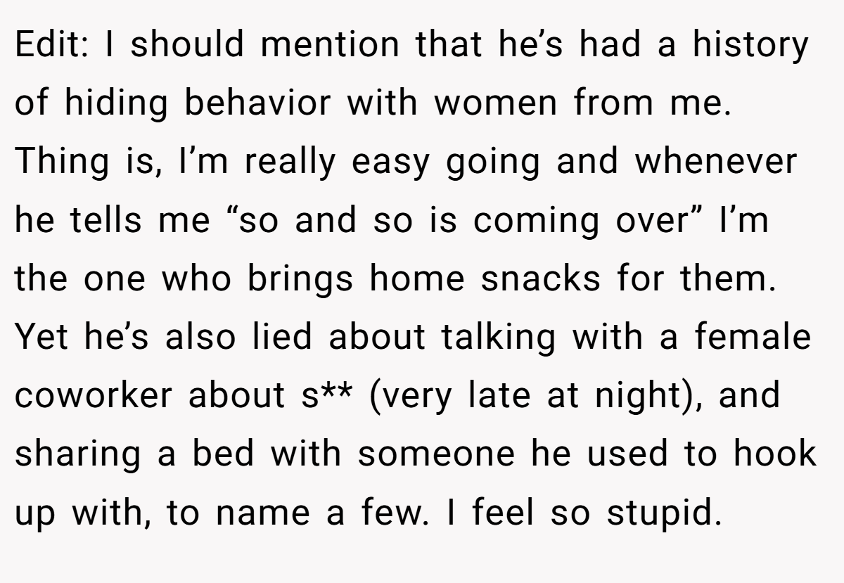 Edit: I should mention that he’s had a history of hiding behavior with women from me. Thing is, I’m really easy going and whenever he tells me “so and so is coming over” I’m the one who brings home snacks for them. Yet he’s also lied about talking with a female coworker about s** (very late at night), and sharing a bed with someone he used to hook up with, to name a few. I feel so stupid.
