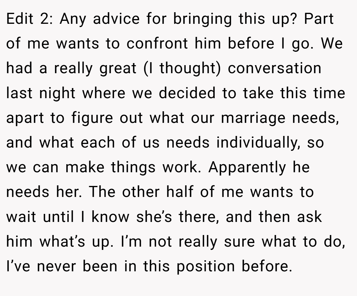 Edit 2: Any advice for bringing this up? Part of me wants to confront him before I go. We had a really great (I thought) conversation last night where we decided to take this time apart to figure out what our marriage needs, and what each of us needs individually, so we can make things work. Apparently he needs her. The other half of me wants to wait until I know she’s there, and then ask him what’s up. I’m not really sure what to do, I’ve never been in this position before.