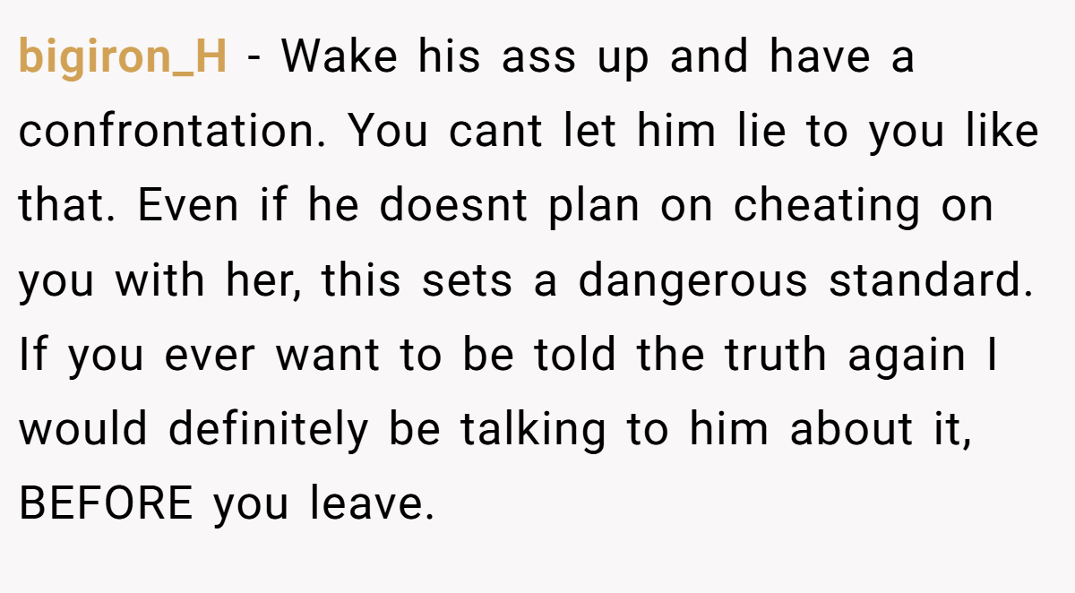 bigiron_H − Wake his ass up and have a confrontation. You cant let him lie to you like that. Even if he doesnt plan on cheating on you with her, this sets a dangerous standard. If you ever want to be told the truth again I would definitely be talking to him about it, BEFORE you leave.