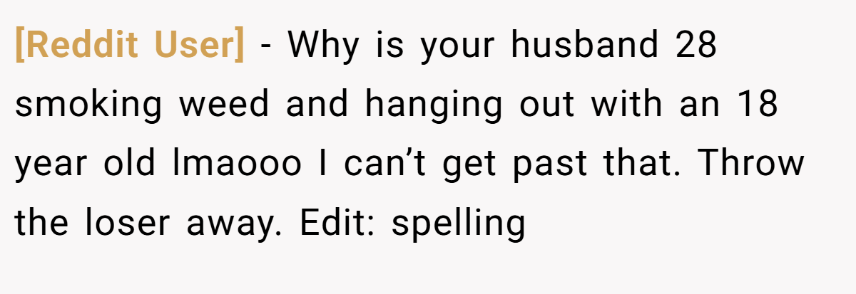 [Reddit User] − Why is your husband 28 smoking weed and hanging out with an 18 year old lmaooo I can’t get past that. Throw the loser away. Edit: spelling