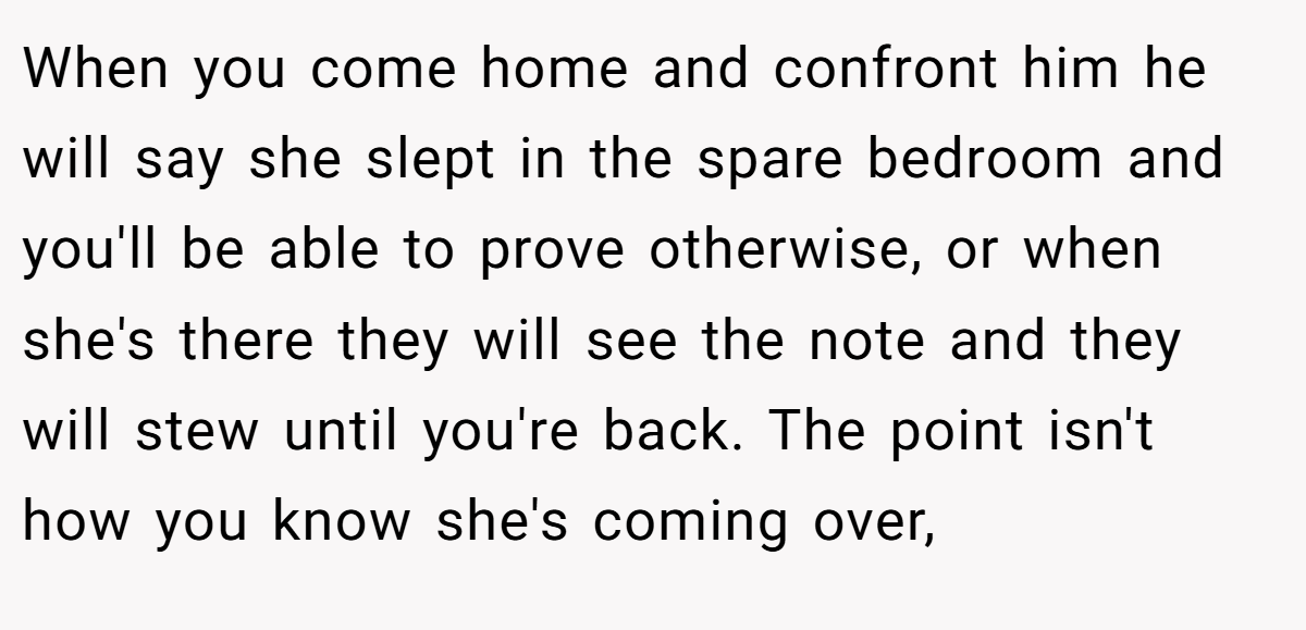 When you come home and confront him he will say she slept in the spare bedroom and you'll be able to prove otherwise, or when she's there they will see the note and they will stew until you're back. The point isn't how you know she's coming over,
