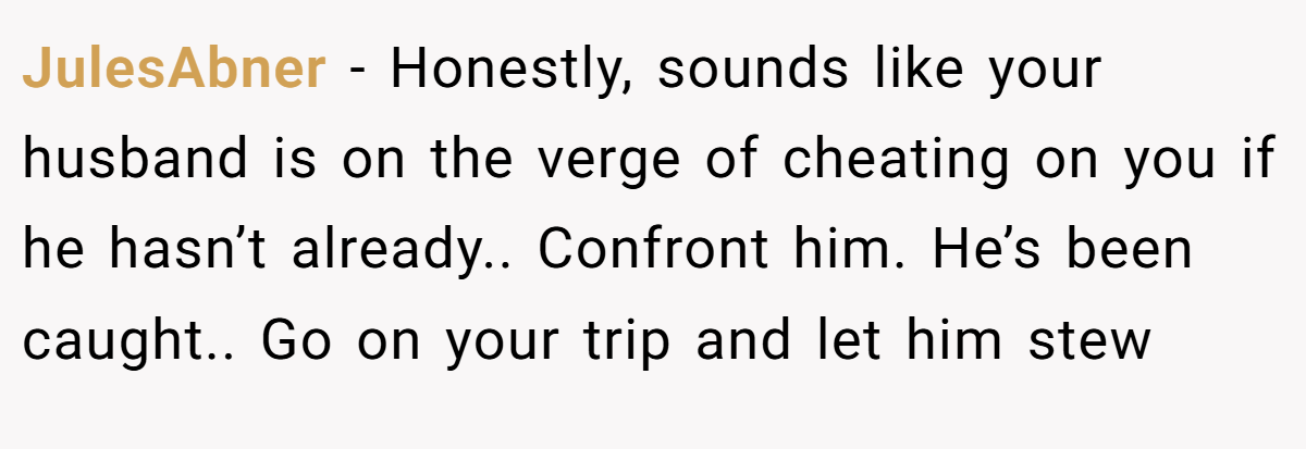 JulesAbner − Honestly, sounds like your husband is on the verge of cheating on you if he hasn’t already.. Confront him. He’s been caught.. Go on your trip and let him stew