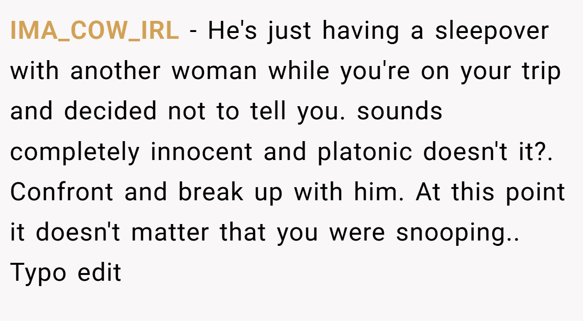 IMA_COW_IRL − He's just having a sleepover with another woman while you're on your trip and decided not to tell you. sounds completely innocent and platonic doesn't it?. Confront and break up with him. At this point it doesn't matter that you were snooping.. Typo edit
