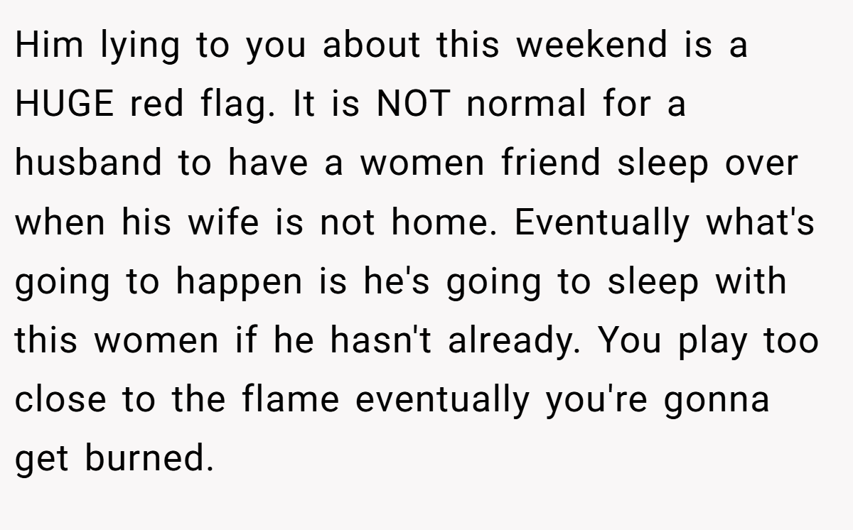 Him lying to you about this weekend is a HUGE red flag. It is NOT normal for a husband to have a women friend sleep over when his wife is not home. Eventually what's going to happen is he's going to sleep with this women if he hasn't already. You play too close to the flame eventually you're gonna get burned.