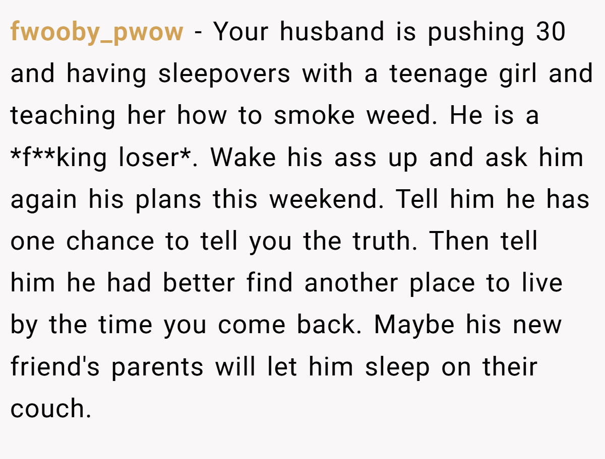 fwooby_pwow − Your husband is pushing 30 and having sleepovers with a teenage girl and teaching her how to smoke weed. He is a *f**king loser*. Wake his ass up and ask him again his plans this weekend. Tell him he has one chance to tell you the truth. Then tell him he had better find another place to live by the time you come back. Maybe his new friend's parents will let him sleep on their couch.