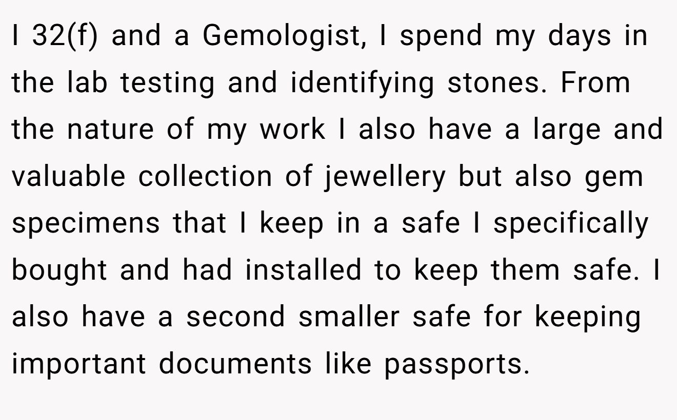 I 32(f) and a Gemologist, I spend my days in the lab testing and identifying stones. From the nature of my work I also have a large and valuable collection of jewellery but also gem specimens that I keep in a safe I specifically bought and had installed to keep them safe. I also have a second smaller safe for keeping important documents like passports.