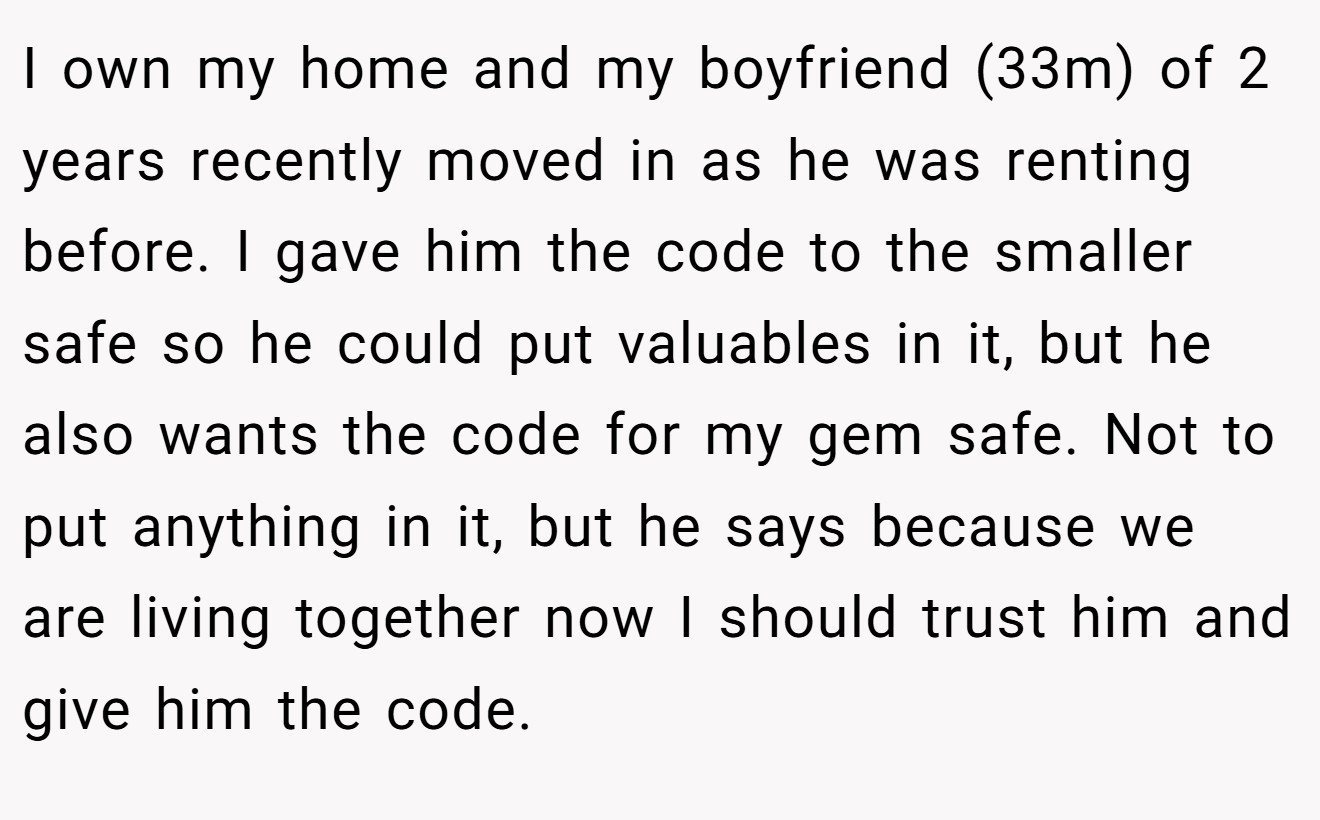 I own my home and my boyfriend (33m) of 2 years recently moved in as he was renting before. I gave him the code to the smaller safe so he could put valuables in it, but he also wants the code for my gem safe. Not to put anything in it, but he says because we are living together now I should trust him and give him the code.