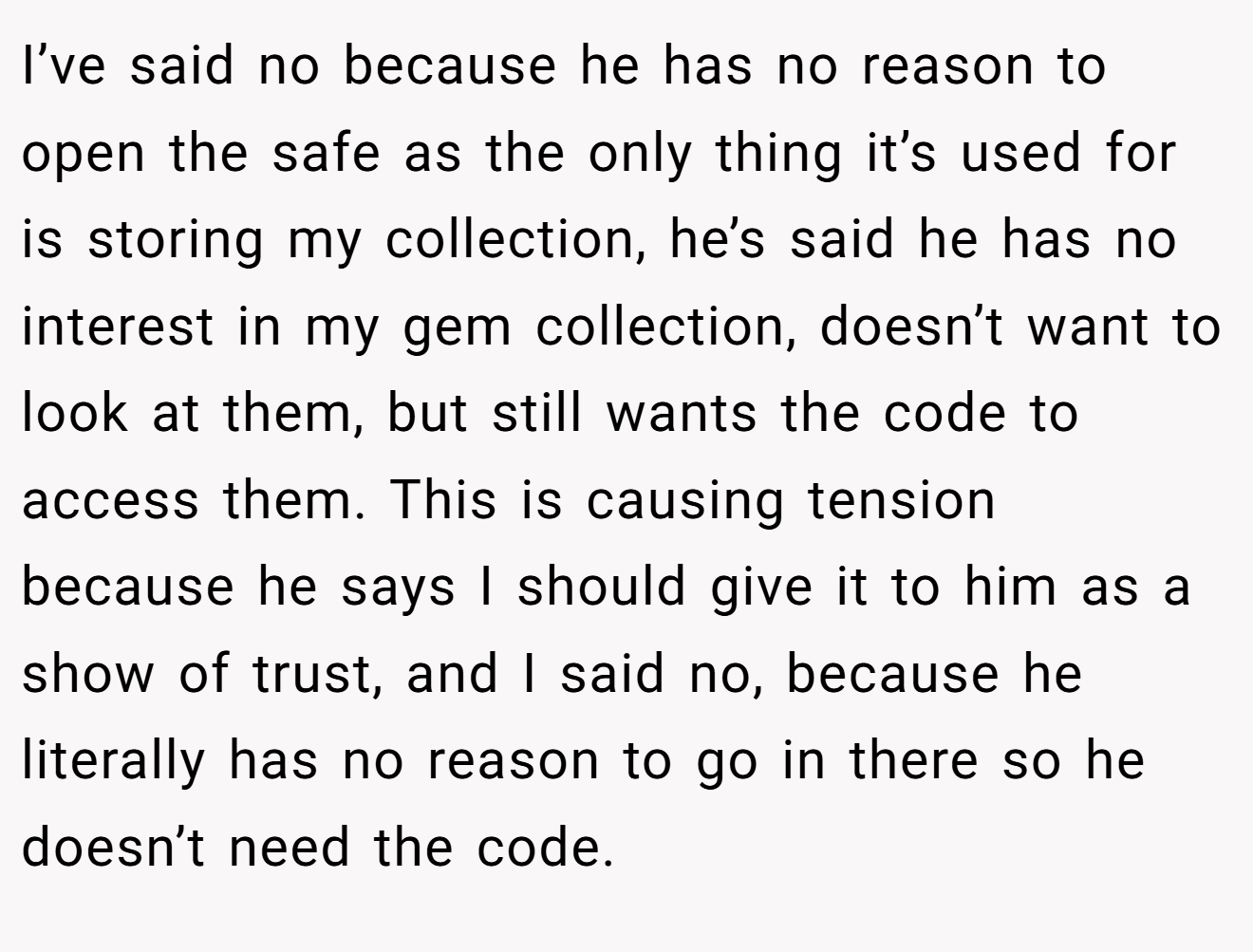 I’ve said no because he has no reason to open the safe as the only thing it’s used for is storing my collection, he’s said he has no interest in my gem collection, doesn’t want to look at them, but still wants the code to access them. This is causing tension because he says I should give it to him as a show of trust, and I said no, because he literally has no reason to go in there so he doesn’t need the code.