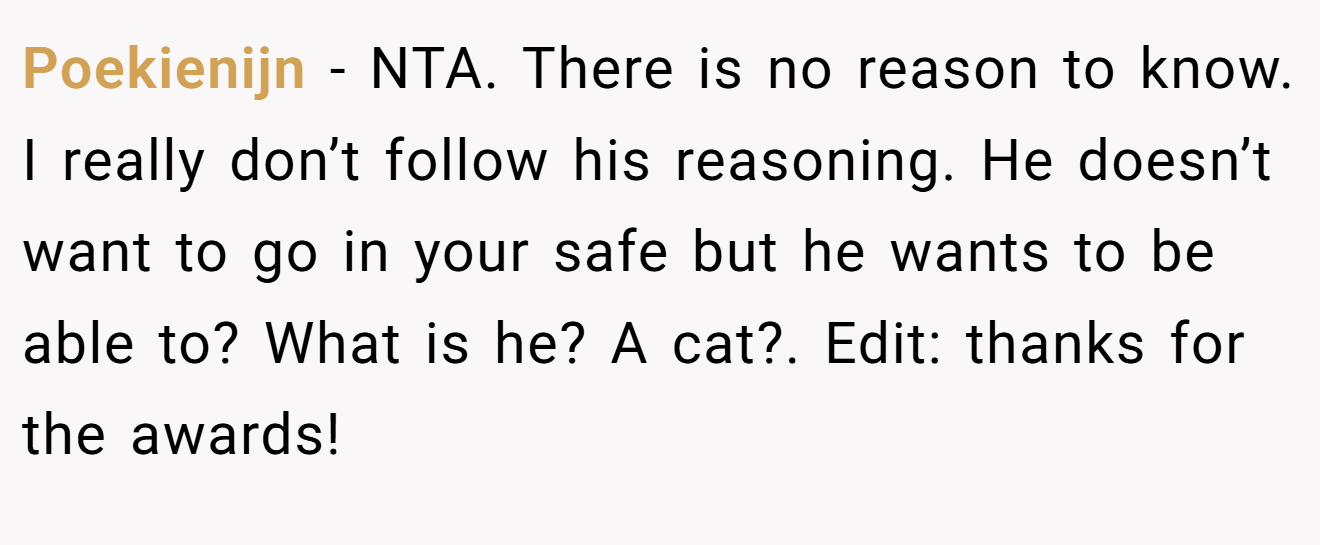 Poekienijn − NTA. There is no reason to know. I really don’t follow his reasoning. He doesn’t want to go in your safe but he wants to be able to? What is he? A cat?. Edit: thanks for the awards!