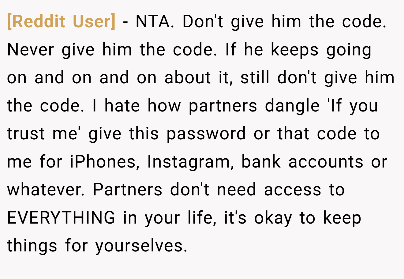 [Reddit User] − NTA. Don't give him the code. Never give him the code. If he keeps going on and on and on about it, still don't give him the code. I hate how partners dangle 'If you trust me' give this password or that code to me for iPhones, Instagram, bank accounts or whatever. Partners don't need access to EVERYTHING in your life, it's okay to keep things for yourselves.