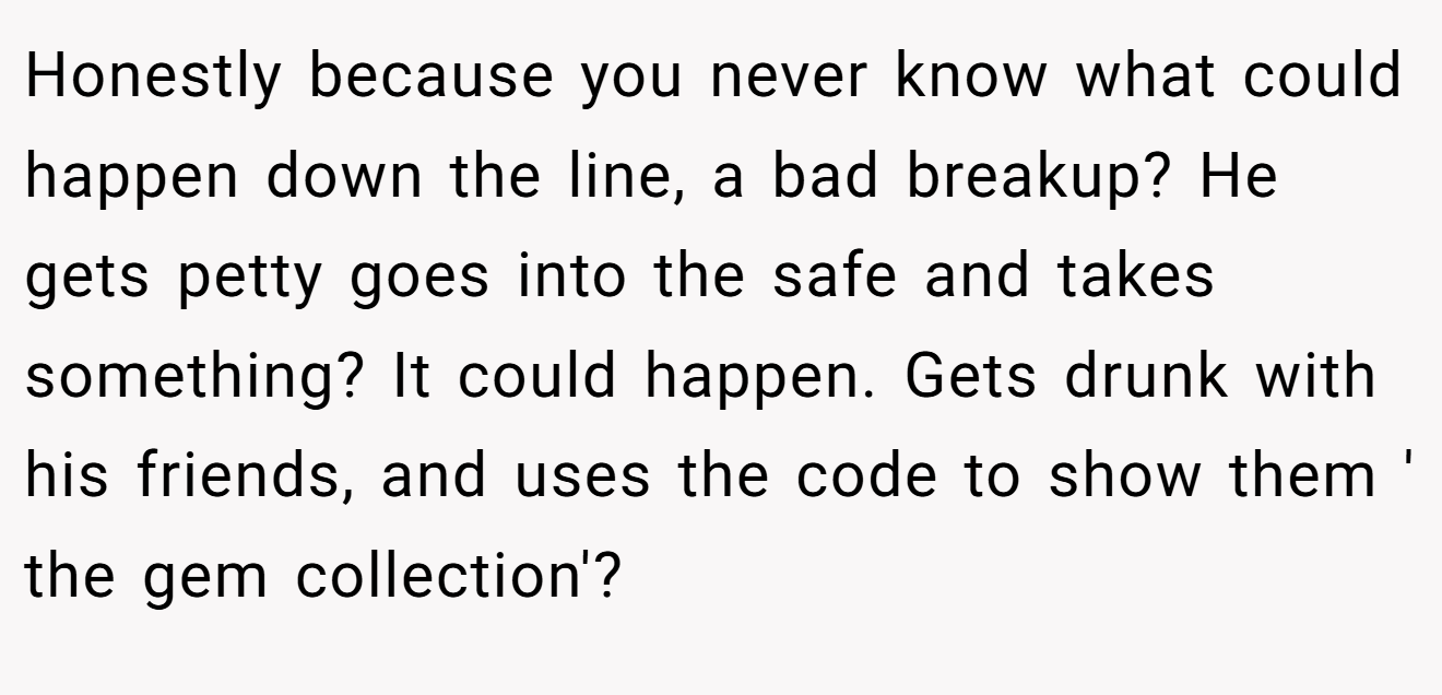 Honestly because you never know what could happen down the line, a bad breakup? He gets petty goes into the safe and takes something? It could happen. Gets drunk with his friends, and uses the code to show them ' the gem collection'?
