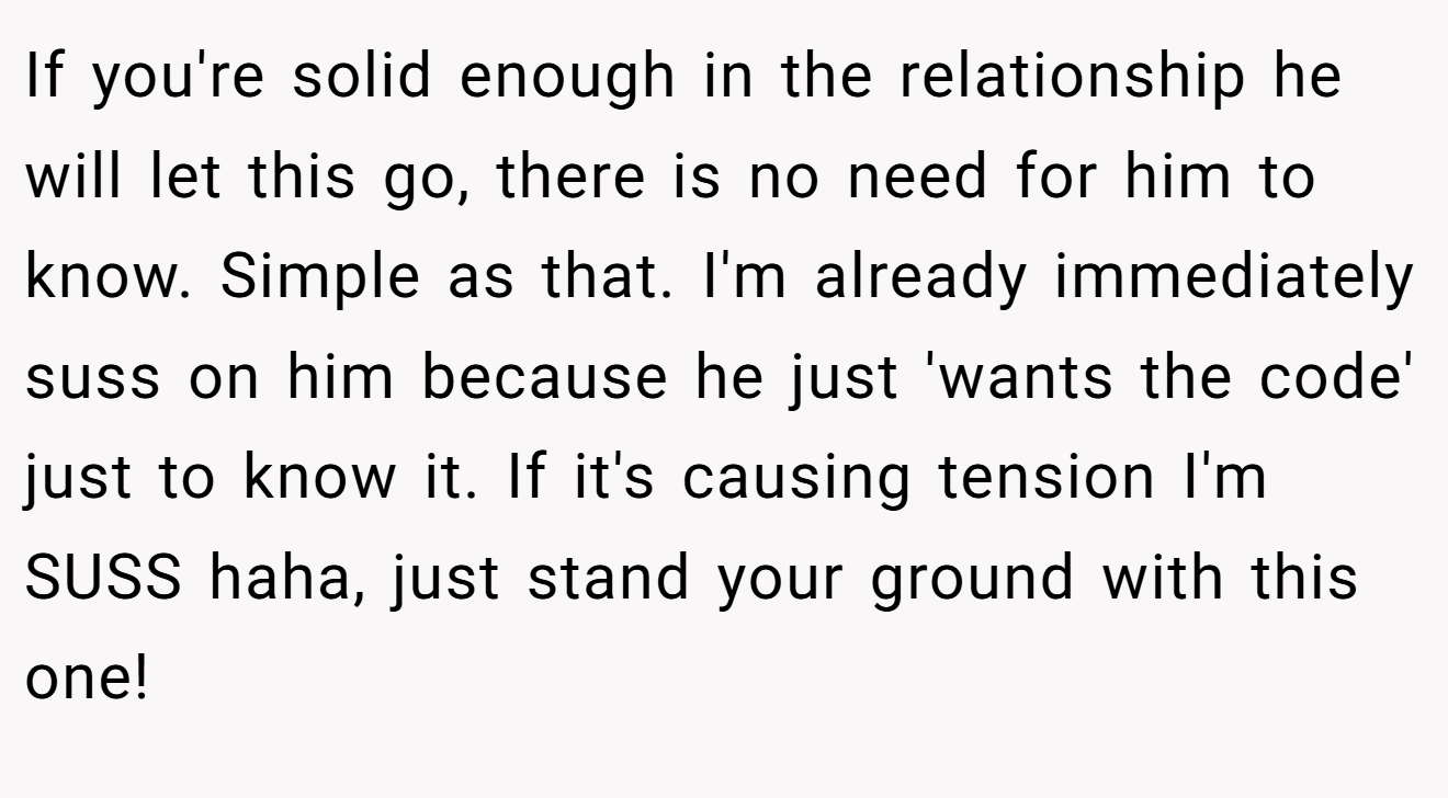 If you're solid enough in the relationship he will let this go, there is no need for him to know. Simple as that. I'm already immediately suss on him because he just 'wants the code' just to know it. If it's causing tension I'm SUSS haha, just stand your ground with this one!