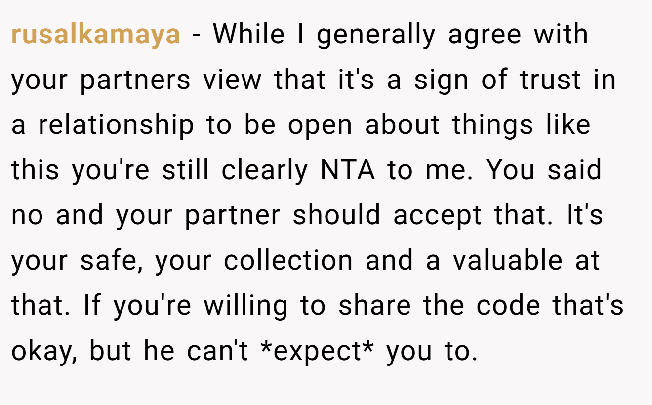 rusalkamaya − While I generally agree with your partners view that it's a sign of trust in a relationship to be open about things like this you're still clearly NTA to me. You said no and your partner should accept that. It's your safe, your collection and a valuable at that. If you're willing to share the code that's okay, but he can't *expect* you to.