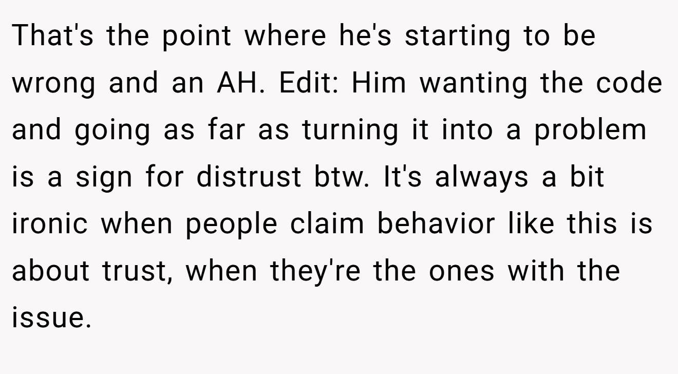 That's the point where he's starting to be wrong and an AH. Edit: Him wanting the code and going as far as turning it into a problem is a sign for distrust btw. It's always a bit ironic when people claim behavior like this is about trust, when they're the ones with the issue.