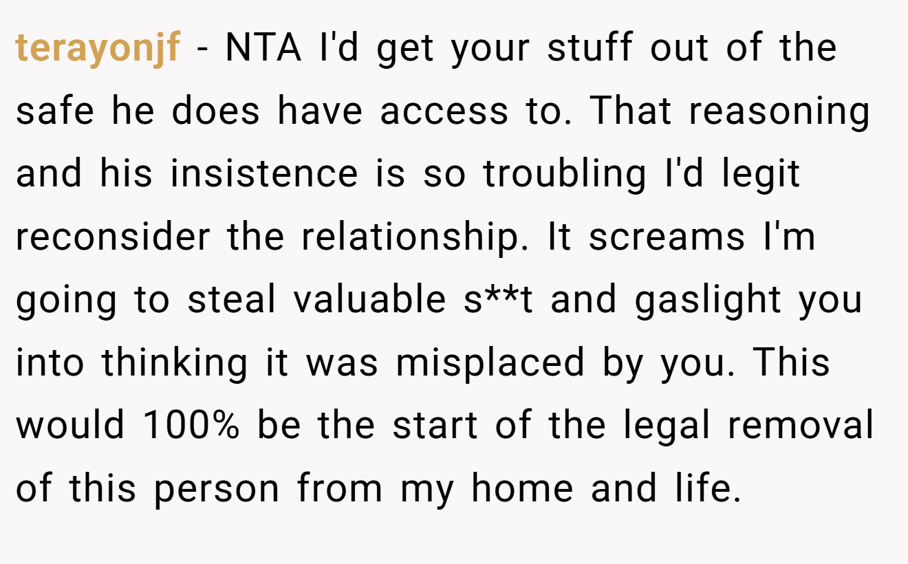 terayonjf − NTA I'd get your stuff out of the safe he does have access to. That reasoning and his insistence is so troubling I'd legit reconsider the relationship. It screams I'm going to steal valuable s**t and gaslight you into thinking it was misplaced by you. This would 100% be the start of the legal removal of this person from my home and life.