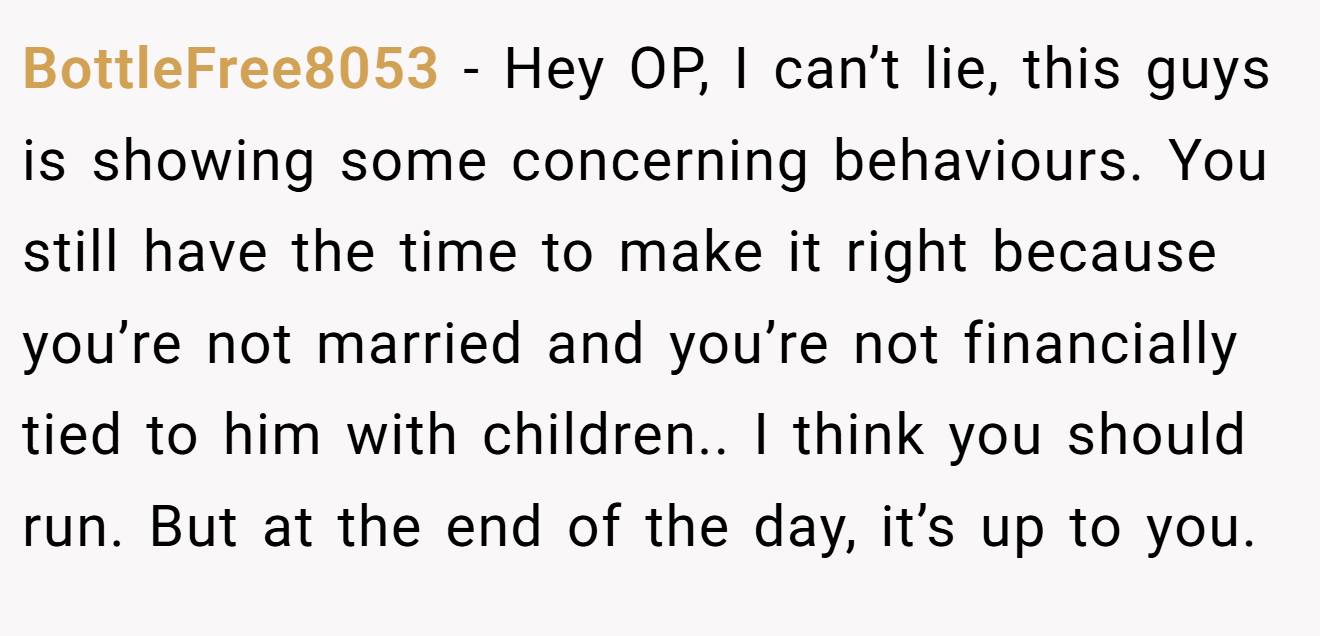 BottleFree8053 − Hey OP, I can’t lie, this guys is showing some concerning behaviours. You still have the time to make it right because you’re not married and you’re not financially tied to him with children.. I think you should run. But at the end of the day, it’s up to you.