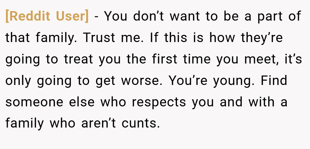 [Reddit User] − You don’t want to be a part of that family. Trust me. If this is how they’re going to treat you the first time you meet, it’s only going to get worse. You’re young. Find someone else who respects you and with a family who aren’t cunts.