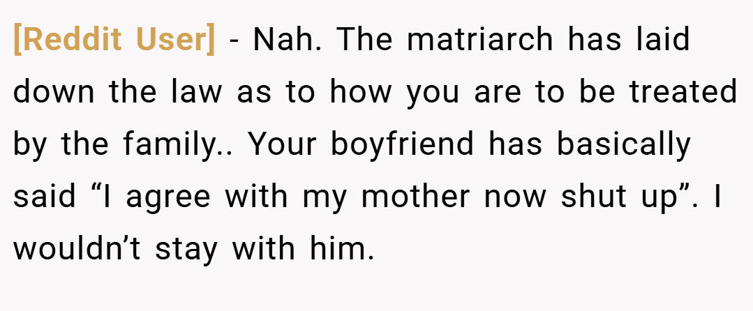 [Reddit User] − Nah. The matriarch has laid down the law as to how you are to be treated by the family.. Your boyfriend has basically said “I agree with my mother now shut up”. I wouldn’t stay with him.