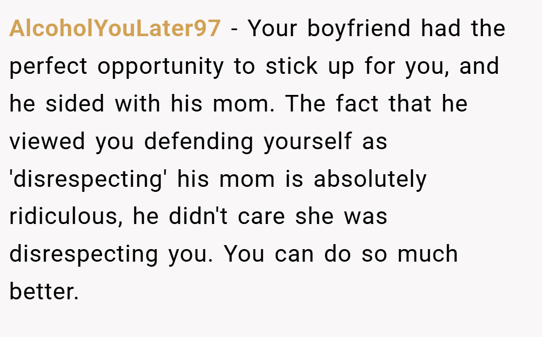 AlcoholYouLater97 − Your boyfriend had the perfect opportunity to stick up for you, and he sided with his mom. The fact that he viewed you defending yourself as 'disrespecting' his mom is absolutely ridiculous, he didn't care she was disrespecting you. You can do so much better.
