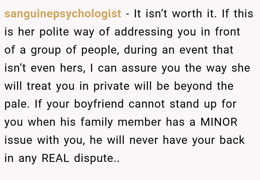 sanguinepsychologist − It isn’t worth it. If this is her polite way of addressing you in front of a group of people, during an event that isn’t even hers, I can assure you the way she will treat you in private will be beyond the pale. If your boyfriend cannot stand up for you when his family member has a MINOR issue with you, he will never have your back in any REAL dispute..