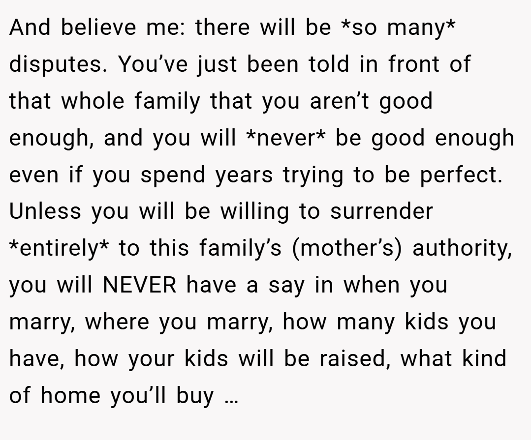 And believe me: there will be *so many* disputes. You’ve just been told in front of that whole family that you aren’t good enough, and you will *never* be good enough even if you spend years trying to be perfect. Unless you will be willing to surrender *entirely* to this family’s (mother’s) authority, you will NEVER have a say in when you marry, where you marry, how many kids you have, how your kids will be raised, what kind of home you’ll buy …