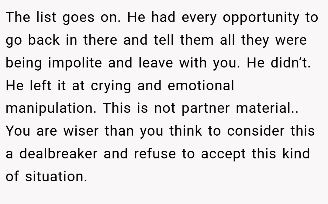 The list goes on. He had every opportunity to go back in there and tell them all they were being impolite and leave with you. He didn’t. He left it at crying and emotional manipulation. This is not partner material.. You are wiser than you think to consider this a dealbreaker and refuse to accept this kind of situation.