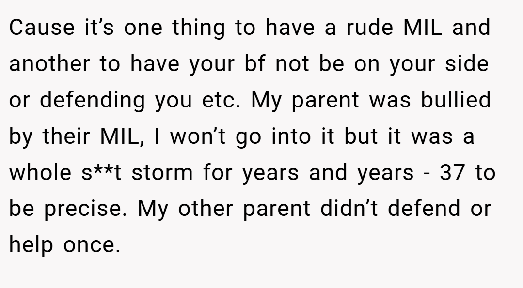 Cause it’s one thing to have a rude MIL and another to have your bf not be on your side or defending you etc. My parent was bullied by their MIL, I won’t go into it but it was a whole s**t storm for years and years - 37 to be precise. My other parent didn’t defend or help once.