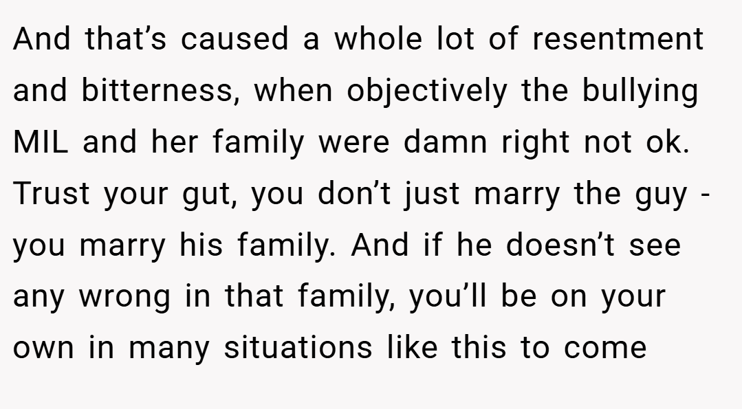 And that’s caused a whole lot of resentment and bitterness, when objectively the bullying MIL and her family were damn right not ok. Trust your gut, you don’t just marry the guy - you marry his family. And if he doesn’t see any wrong in that family, you’ll be on your own in many situations like this to come