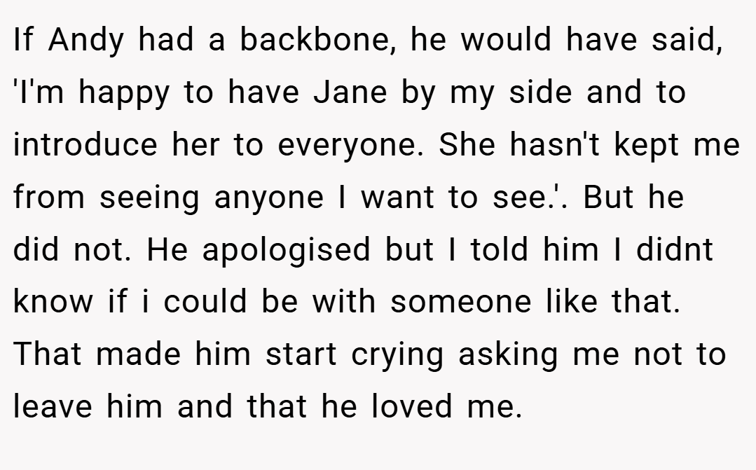 If Andy had a backbone, he would have said, 'I'm happy to have Jane by my side and to introduce her to everyone. She hasn't kept me from seeing anyone I want to see.'. But he did not. He apologised but I told him I didnt know if i could be with someone like that. That made him start crying asking me not to leave him and that he loved me.