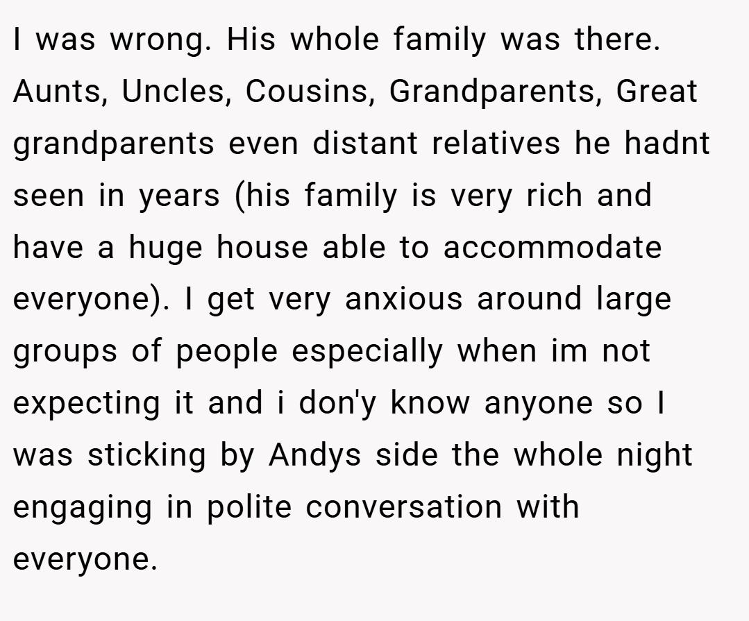 I was wrong. His whole family was there. Aunts, Uncles, Cousins, Grandparents, Great grandparents even distant relatives he hadnt seen in years (his family is very rich and have a huge house able to accommodate everyone). I get very anxious around large groups of people especially when im not expecting it and i don'y know anyone so I was sticking by Andys side the whole night engaging in polite conversation with everyone.
