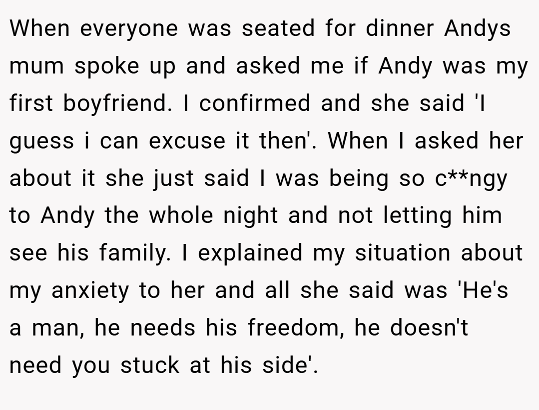 When everyone was seated for dinner Andys mum spoke up and asked me if Andy was my first boyfriend. I confirmed and she said 'I guess i can excuse it then'. When I asked her about it she just said I was being so c**ngy to Andy the whole night and not letting him see his family. I explained my situation about my anxiety to her and all she said was 'He's a man, he needs his freedom, he doesn't need you stuck at his side'.