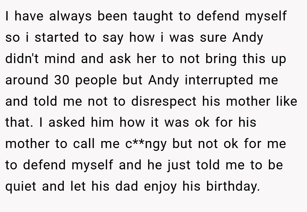 I have always been taught to defend myself so i started to say how i was sure Andy didn't mind and ask her to not bring this up around 30 people but Andy interrupted me and told me not to disrespect his mother like that. I asked him how it was ok for his mother to call me c**ngy but not ok for me to defend myself and he just told me to be quiet and let his dad enjoy his birthday.