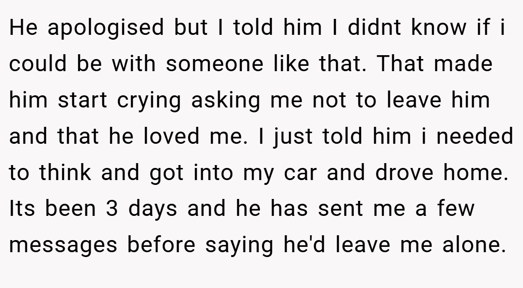 He apologised but I told him I didnt know if i could be with someone like that. That made him start crying asking me not to leave him and that he loved me. I just told him i needed to think and got into my car and drove home. Its been 3 days and he has sent me a few messages before saying he'd leave me alone.