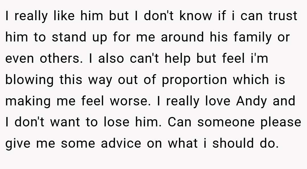 I really like him but I don't know if i can trust him to stand up for me around his family or even others. I also can't help but feel i'm blowing this way out of proportion which is making me feel worse. I really love Andy and I don't want to lose him. Can someone please give me some advice on what i should do.