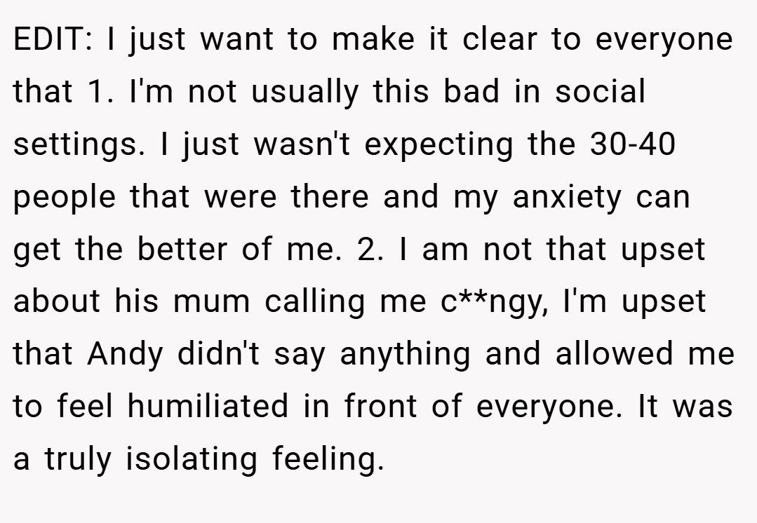 EDIT: I just want to make it clear to everyone that 1. I'm not usually this bad in social settings. I just wasn't expecting the 30-40 people that were there and my anxiety can get the better of me. 2. I am not that upset about his mum calling me c**ngy, I'm upset that Andy didn't say anything and allowed me to feel humiliated in front of everyone. It was a truly isolating feeling.