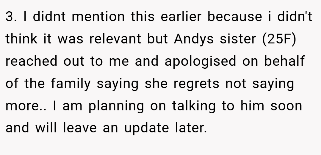 3. I didnt mention this earlier because i didn't think it was relevant but Andys sister (25F) reached out to me and apologised on behalf of the family saying she regrets not saying more.. I am planning on talking to him soon and will leave an update later.