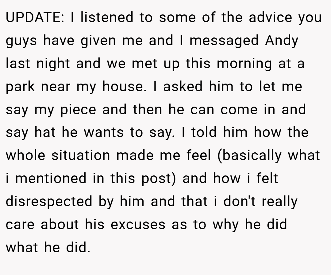 UPDATE: I listened to some of the advice you guys have given me and I messaged Andy last night and we met up this morning at a park near my house. I asked him to let me say my piece and then he can come in and say hat he wants to say. I told him how the whole situation made me feel (basically what i mentioned in this post) and how i felt disrespected by him and that i don't really care about his excuses as to why he did what he did.