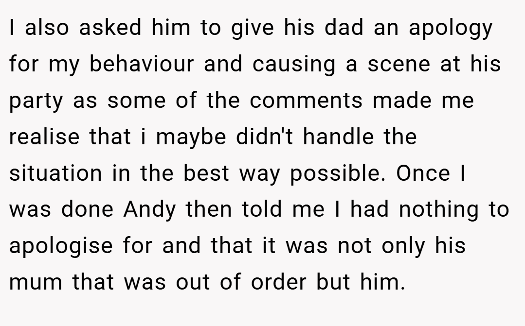 I also asked him to give his dad an apology for my behaviour and causing a scene at his party as some of the comments made me realise that i maybe didn't handle the situation in the best way possible. Once I was done Andy then told me I had nothing to apologise for and that it was not only his mum that was out of order but him.