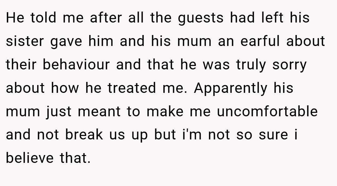 He told me after all the guests had left his sister gave him and his mum an earful about their behaviour and that he was truly sorry about how he treated me. Apparently his mum just meant to make me uncomfortable and not break us up but i'm not so sure i believe that.