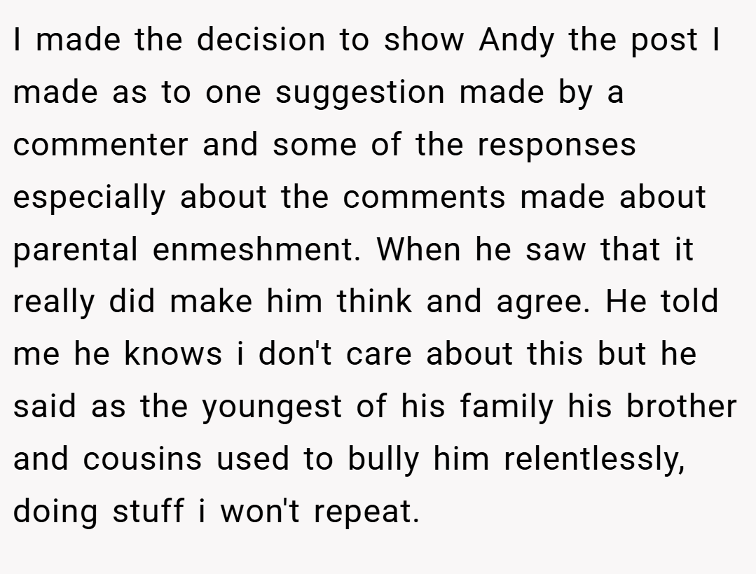 I made the decision to show Andy the post I made as to one suggestion made by a commenter and some of the responses especially about the comments made about parental enmeshment. When he saw that it really did make him think and agree. He told me he knows i don't care about this but he said as the youngest of his family his brother and cousins used to bully him relentlessly, doing stuff i won't repeat.