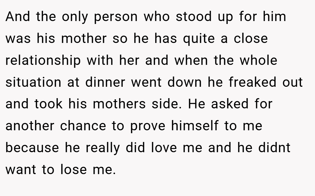 And the only person who stood up for him was his mother so he has quite a close relationship with her and when the whole situation at dinner went down he freaked out and took his mothers side. He asked for another chance to prove himself to me because he really did love me and he didnt want to lose me.