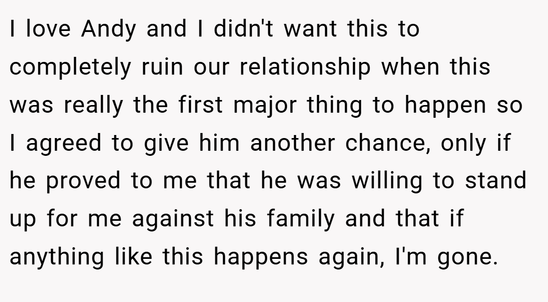I love Andy and I didn't want this to completely ruin our relationship when this was really the first major thing to happen so I agreed to give him another chance, only if he proved to me that he was willing to stand up for me against his family and that if anything like this happens again, I'm gone.
