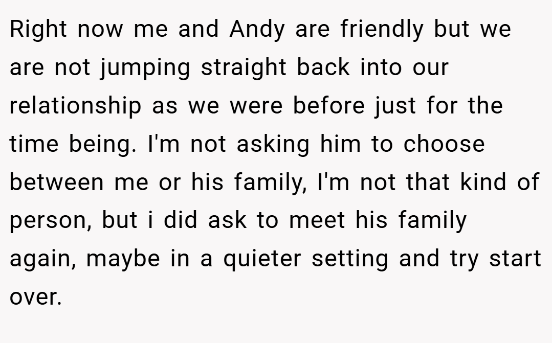 Right now me and Andy are friendly but we are not jumping straight back into our relationship as we were before just for the time being. I'm not asking him to choose between me or his family, I'm not that kind of person, but i did ask to meet his family again, maybe in a quieter setting and try start over.