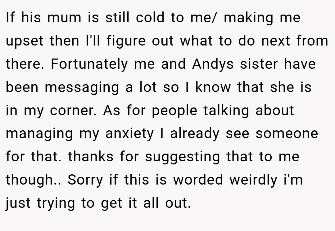 If his mum is still cold to me/ making me upset then I'll figure out what to do next from there. Fortunately me and Andys sister have been messaging a lot so I know that she is in my corner. As for people talking about managing my anxiety I already see someone for that. thanks for suggesting that to me though.. Sorry if this is worded weirdly i'm just trying to get it all out.