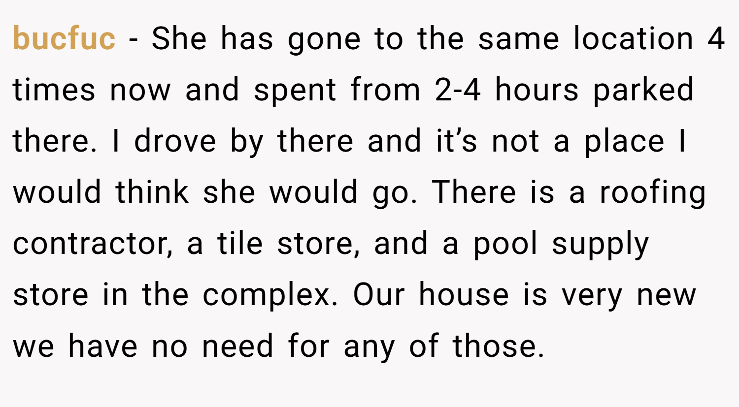 bucfuc − She has gone to the same location 4 times now and spent from 2-4 hours parked there. I drove by there and it’s not a place I would think she would go. There is a roofing contractor, a tile store, and a pool supply store in the complex. Our house is very new we have no need for any of those.